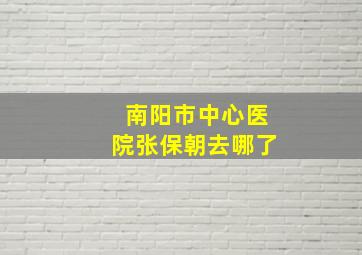 南阳市中心医院张保朝去哪了