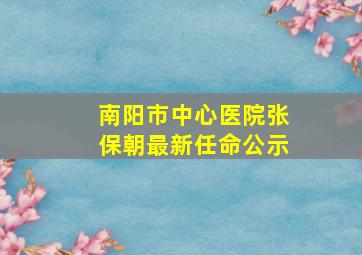 南阳市中心医院张保朝最新任命公示