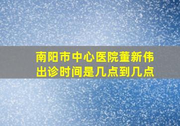 南阳市中心医院董新伟出诊时间是几点到几点