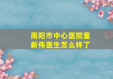 南阳市中心医院董新伟医生怎么样了