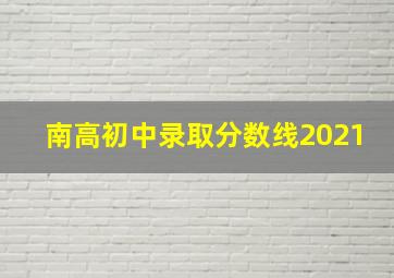 南高初中录取分数线2021