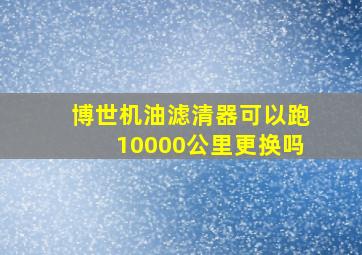 博世机油滤清器可以跑10000公里更换吗