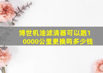 博世机油滤清器可以跑10000公里更换吗多少钱