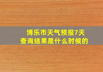 博乐市天气预报7天查询结果是什么时候的