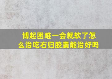 博起困难一会就软了怎么治吃右归胶囊能治好吗