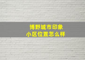 博野城市印象小区位置怎么样