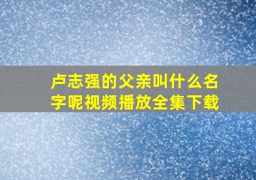 卢志强的父亲叫什么名字呢视频播放全集下载