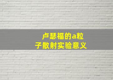 卢瑟福的a粒子散射实验意义