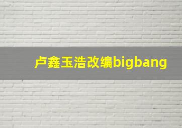 卢鑫玉浩改编bigbang