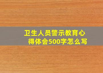 卫生人员警示教育心得体会500字怎么写