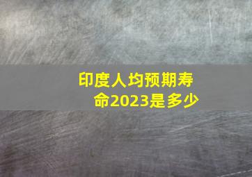 印度人均预期寿命2023是多少