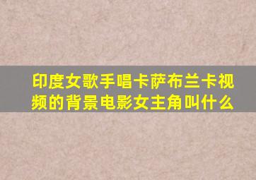 印度女歌手唱卡萨布兰卡视频的背景电影女主角叫什么