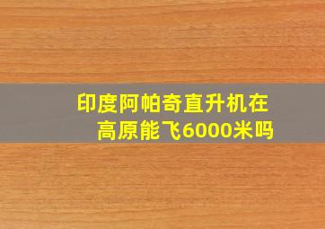 印度阿帕奇直升机在高原能飞6000米吗