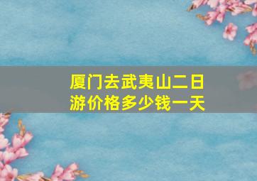 厦门去武夷山二日游价格多少钱一天