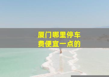 厦门哪里停车费便宜一点的