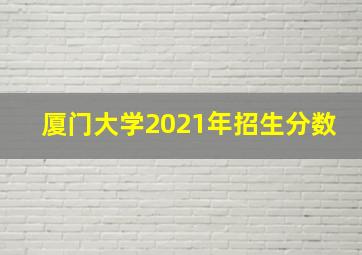 厦门大学2021年招生分数