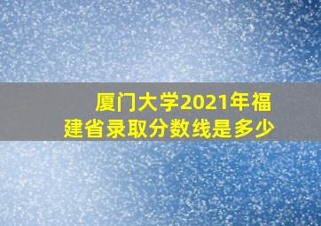 厦门大学2021年福建省录取分数线是多少