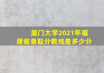 厦门大学2021年福建省录取分数线是多少分