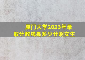 厦门大学2023年录取分数线是多少分啊女生