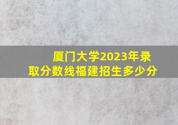 厦门大学2023年录取分数线福建招生多少分