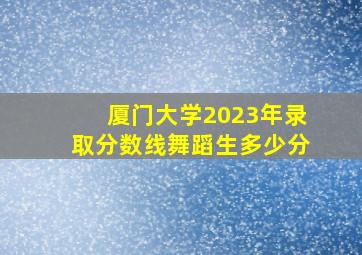 厦门大学2023年录取分数线舞蹈生多少分