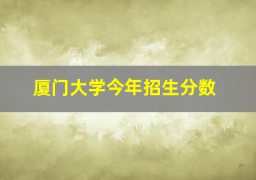 厦门大学今年招生分数