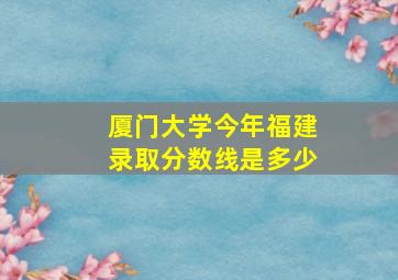 厦门大学今年福建录取分数线是多少