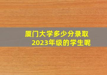 厦门大学多少分录取2023年级的学生呢