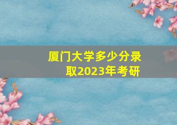 厦门大学多少分录取2023年考研