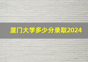 厦门大学多少分录取2024