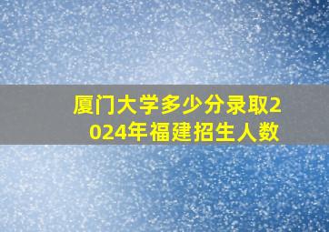 厦门大学多少分录取2024年福建招生人数