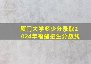 厦门大学多少分录取2024年福建招生分数线