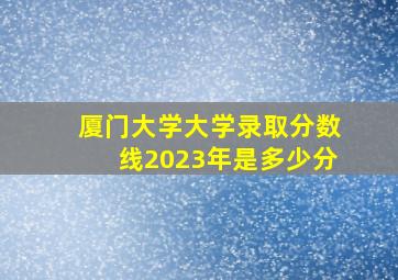 厦门大学大学录取分数线2023年是多少分