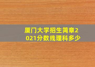 厦门大学招生简章2021分数线理科多少