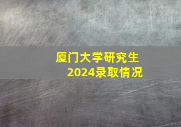 厦门大学研究生2024录取情况