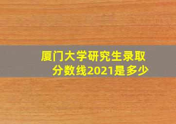 厦门大学研究生录取分数线2021是多少