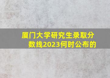 厦门大学研究生录取分数线2023何时公布的