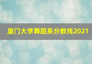 厦门大学舞蹈系分数线2021