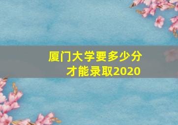 厦门大学要多少分才能录取2020