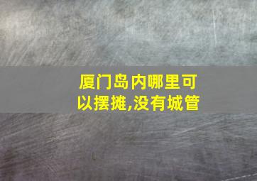 厦门岛内哪里可以摆摊,没有城管