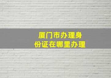 厦门市办理身份证在哪里办理