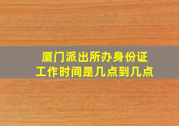 厦门派出所办身份证工作时间是几点到几点