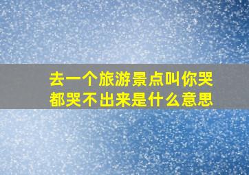 去一个旅游景点叫你哭都哭不出来是什么意思