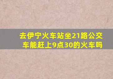 去伊宁火车站坐21路公交车能赶上9点30的火车吗