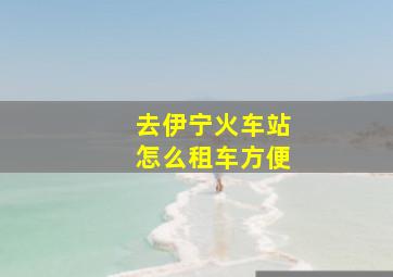 去伊宁火车站怎么租车方便