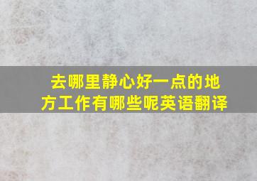 去哪里静心好一点的地方工作有哪些呢英语翻译