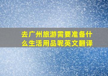 去广州旅游需要准备什么生活用品呢英文翻译