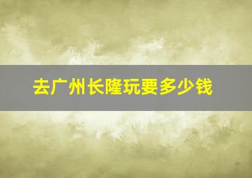 去广州长隆玩要多少钱