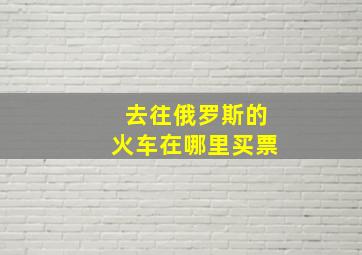 去往俄罗斯的火车在哪里买票