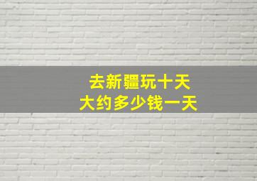 去新疆玩十天大约多少钱一天